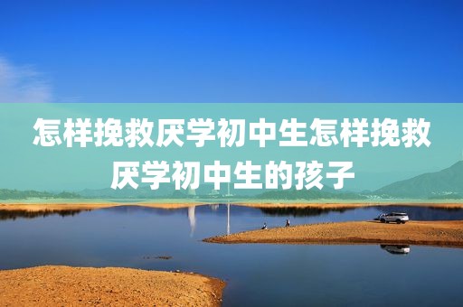怎样挽救厌学初中生怎样挽救厌学初中生的孩子
