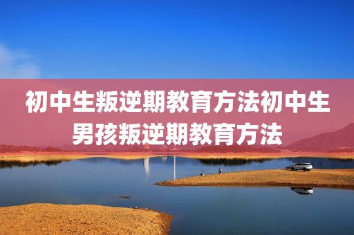 初中生叛逆期教育方法初中生男孩叛逆期教育方法