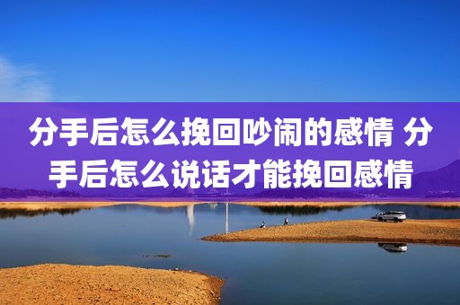 分手后怎么挽回吵闹的感情 分手后怎么说话才能挽回感情