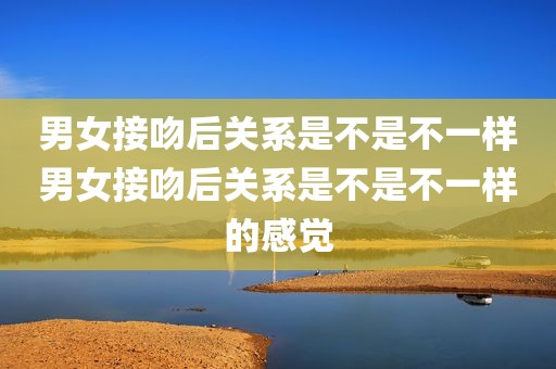 男女接吻后关系是不是不一样男女接吻后关系是不是不一样的感觉