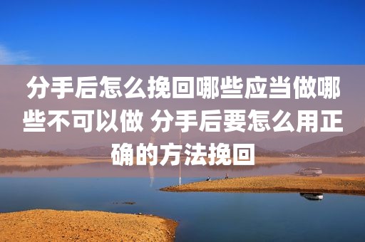 分手后怎么挽回哪些应当做哪些不可以做 分手后要怎么用正确的方法挽回