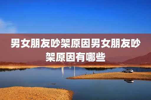 男女朋友吵架原因男女朋友吵架原因有哪些