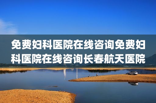 免费妇科医院在线咨询免费妇科医院在线咨询长春航天医院