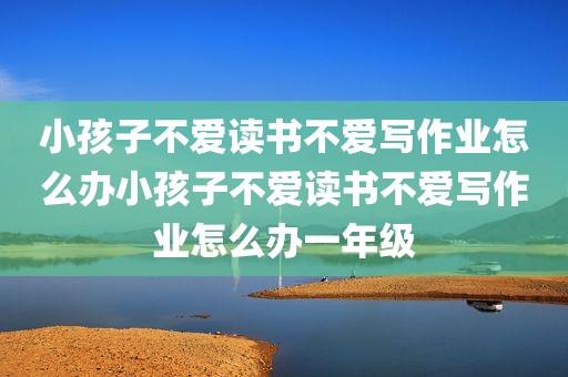 小孩子不爱读书不爱写作业怎么办小孩子不爱读书不爱写作业怎么办一年级