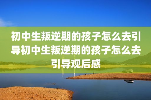 初中生叛逆期的孩子怎么去引导初中生叛逆期的孩子怎么去引导观后感