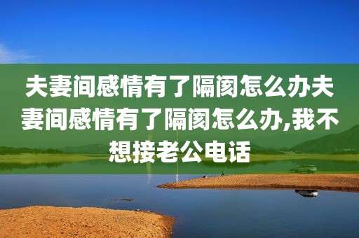 夫妻间感情有了隔阂怎么办夫妻间感情有了隔阂怎么办,我不想接老公电话
