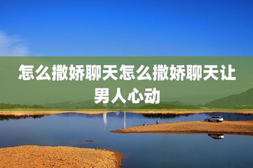 怎么撒娇聊天怎么撒娇聊天让男人心动