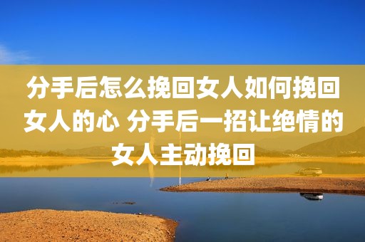 分手后怎么挽回女人如何挽回女人的心 分手后一招让绝情的女人主动挽回