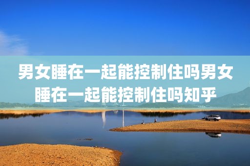 男女睡在一起能控制住吗男女睡在一起能控制住吗知乎