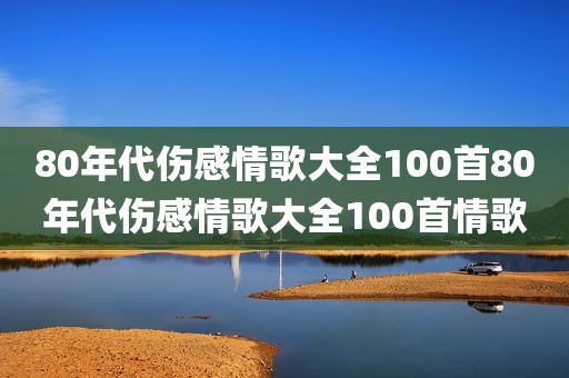 80年代伤感情歌大全100首80年代伤感情歌大全100首情歌