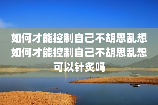 如何才能控制自己不胡思乱想如何才能控制自己不胡思乱想可以针炙吗