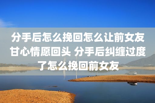 分手后怎么挽回怎么让前女友甘心情愿回头 分手后纠缠过度了怎么挽回前女友