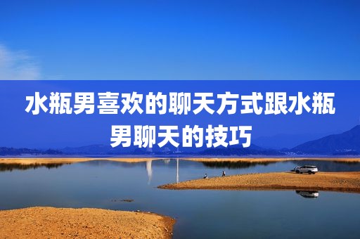 水瓶男喜欢的聊天方式跟水瓶男聊天的技巧