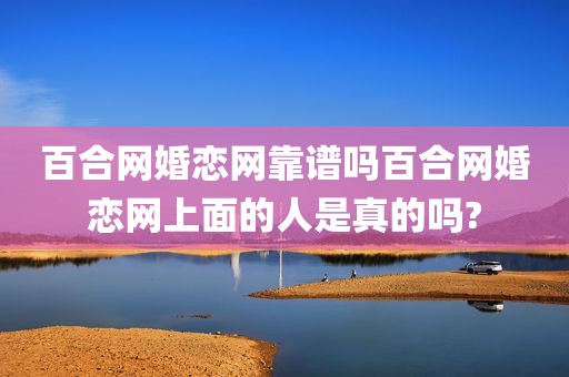 百合网婚恋网靠谱吗百合网婚恋网上面的人是真的吗?
