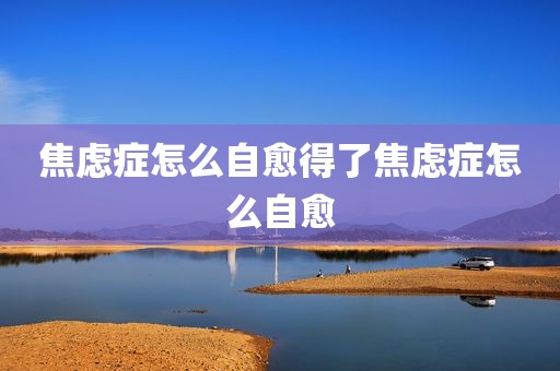 焦虑症怎么自愈得了焦虑症怎么自愈