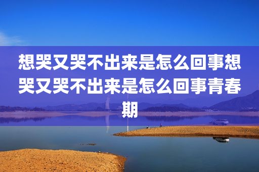 想哭又哭不出来是怎么回事想哭又哭不出来是怎么回事青春期