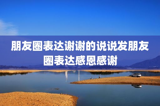 朋友圈表达谢谢的说说发朋友圈表达感恩感谢