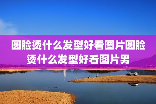 圆脸烫什么发型好看图片圆脸烫什么发型好看图片男