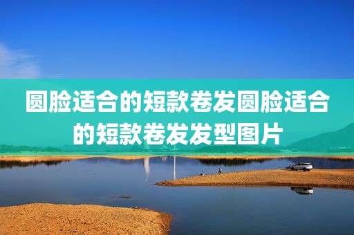 圆脸适合的短款卷发圆脸适合的短款卷发发型图片