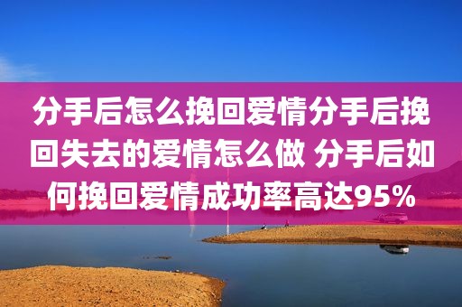 分手后怎么挽回爱情分手后挽回失去的爱情怎么做 分手后如何挽回爱情成功率高达95%