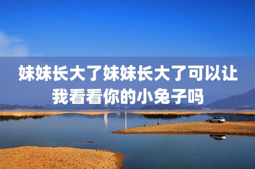 妹妹长大了妹妹长大了可以让我看看你的小兔子吗