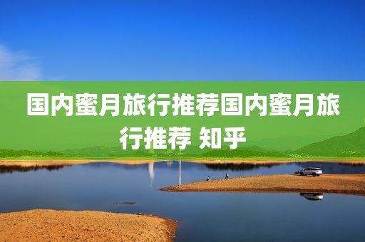 国内蜜月旅行推荐国内蜜月旅行推荐 知乎