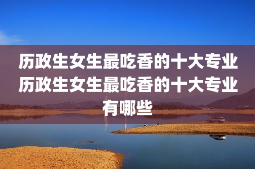 历政生女生最吃香的十大专业历政生女生最吃香的十大专业有哪些