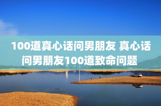 100道真心话问男朋友 真心话问男朋友100道致命问题 