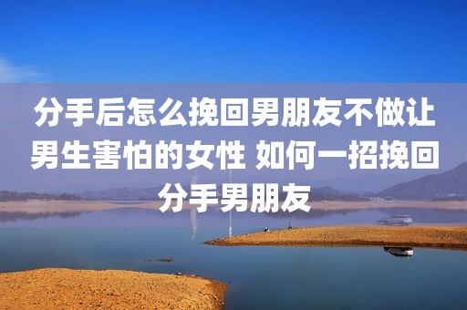 分手后怎么挽回男朋友不做让男生害怕的女性 如何一招挽回分手男朋友