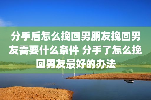 分手后怎么挽回男朋友挽回男友需要什么条件 分手了怎么挽回男友最好的办法