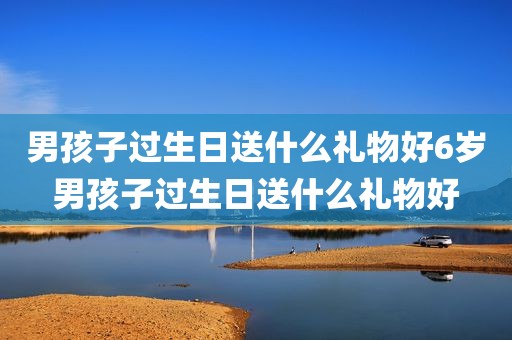 男孩子过生日送什么礼物好6岁男孩子过生日送什么礼物好