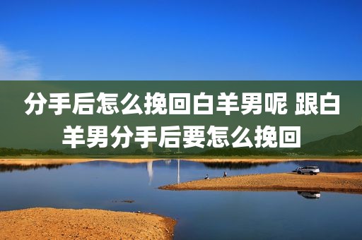 分手后怎么挽回白羊男呢 跟白羊男分手后要怎么挽回