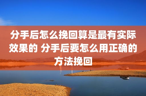 分手后怎么挽回算是最有实际效果的 分手后要怎么用正确的方法挽回