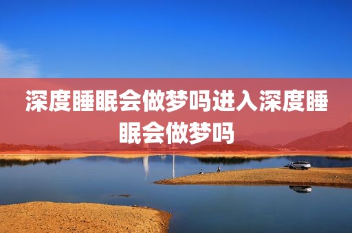 深度睡眠会做梦吗进入深度睡眠会做梦吗