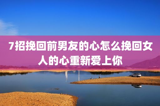 7招挽回前男友的心怎么挽回女人的心重新爱上你