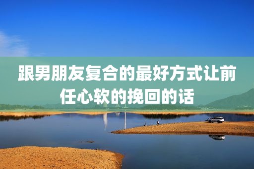 跟男朋友复合的最好方式让前任心软的挽回的话