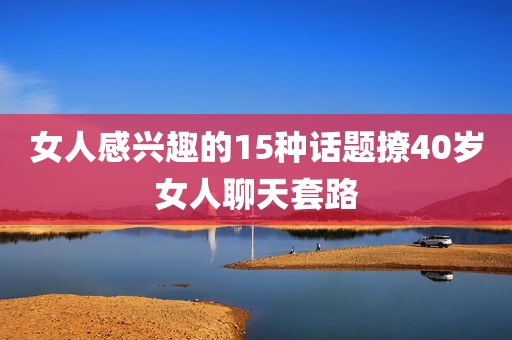 女人感兴趣的15种话题撩40岁女人聊天套路