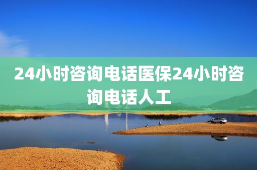 24小时咨询电话医保24小时咨询电话人工