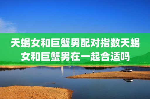 天蝎女和巨蟹男配对指数天蝎女和巨蟹男在一起合适吗