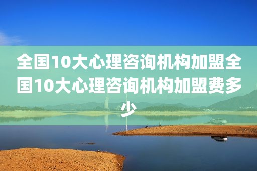 全国10大心理咨询机构加盟全国10大心理咨询机构加盟费多少