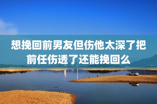 想挽回前男友但伤他太深了把前任伤透了还能挽回么