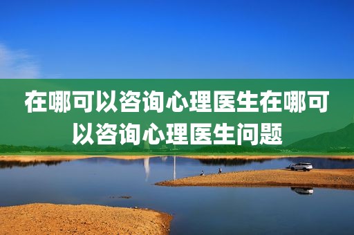 在哪可以咨询心理医生在哪可以咨询心理医生问题