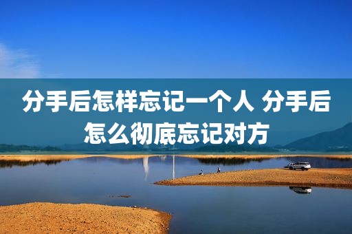 分手后怎样忘记一个人 分手后怎么彻底忘记对方