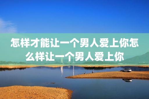 怎样才能让一个男人爱上你怎么样让一个男人爱上你