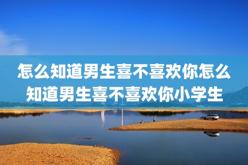 怎么知道男生喜不喜欢你怎么知道男生喜不喜欢你小学生