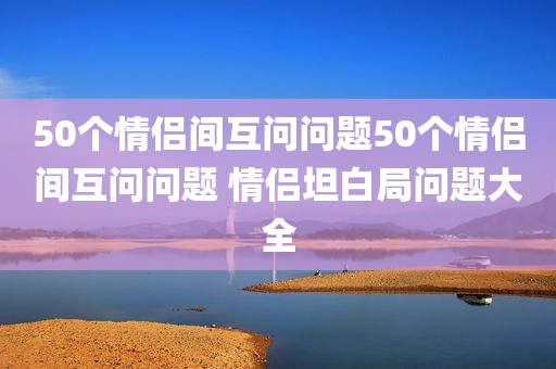 50个情侣间互问问题50个情侣间互问问题 情侣坦白局问题大全