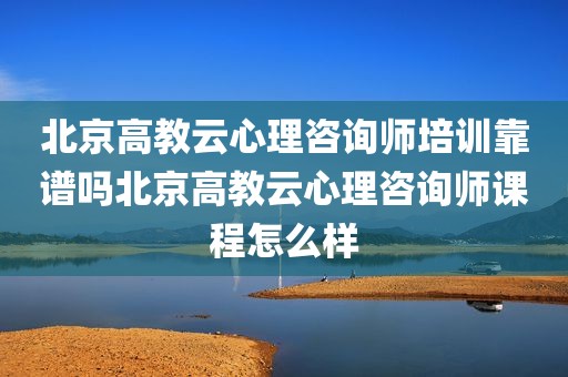 北京高教云心理咨询师培训靠谱吗北京高教云心理咨询师课程怎么样