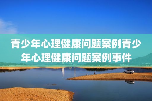 青少年心理健康问题案例青少年心理健康问题案例事件