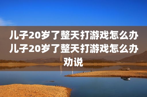儿子20岁了整天打游戏怎么办儿子20岁了整天打游戏怎么办劝说
