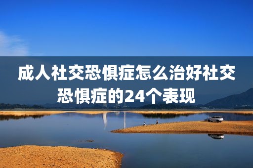 成人社交恐惧症怎么治好社交恐惧症的24个表现